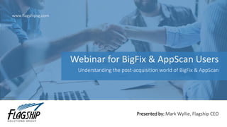 Webinar for BigFix & AppScan Users
www.flagshipsg.com
Presented by: Mark Wyllie, Flagship CEO
Understanding the post-acquisition world of BigFix & AppScan
 