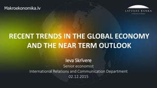 1
RECENT TRENDS IN THE GLOBAL ECONOMY
AND THE NEAR TERM OUTLOOK
Ieva Skrīvere
Senior economist
International Relations and Communication Department
02.12.2015
 