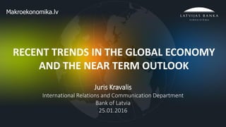 1
RECENT TRENDS IN THE GLOBAL ECONOMY
AND THE NEAR TERM OUTLOOK
Juris Kravalis
International Relations and Communication Department
Bank of Latvia
25.01.2016
 