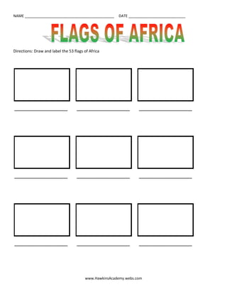 Directions: Draw and label the 53 flags of Africa<br />          <br /> ________________________         ________________________         ________________________<br />          <br /> ________________________         ________________________         ________________________<br />          <br /> ________________________         ________________________         ________________________<br />          <br /> ________________________         ________________________         ________________________<br />          <br /> ________________________         ________________________         ________________________<br />          <br /> ________________________         ________________________         ________________________<br />          <br /> ________________________         ________________________         ________________________<br />          <br /> ________________________         ________________________         ________________________<br />          <br /> ________________________         ________________________         ________________________<br />          <br /> ________________________         ________________________         ________________________<br />          <br /> ________________________         ________________________         ________________________<br />          <br /> ________________________         ________________________         ________________________<br />          <br /> ________________________         ________________________         ________________________<br />          <br /> ________________________         ________________________         ________________________<br />          <br /> ________________________         ________________________         _______________________<br />          <br /> ________________________         ________________________         ________________________<br />          <br /> ________________________         ________________________         ________________________<br />          <br /> ________________________         ________________________         <br />