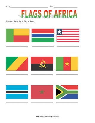Directions: Label the 53 flags of Africa<br />          <br /> ________________________         ________________________      ________________________<br />          <br /> ________________________      ________________________       ________________________<br />          <br /> ________________________      ________________________       ________________________<br />          <br /> ________________________      ________________________      ________________________<br />          <br /> ________________________      ________________________      ________________________<br />          <br /> ________________________      ________________________      ________________________<br />          <br /> ________________________      ________________________      ________________________<br />          <br /> ________________________      ________________________       ________________________<br />          <br /> ________________________      ________________________       ________________________<br />          <br /> ________________________      ________________________       ________________________<br />          <br /> ________________________       ________________________      ________________________<br />          <br /> ________________________         ________________________         ________________________<br />          <br /> ________________________      ________________________       ________________________<br />          <br /> ________________________      ________________________      ________________________<br />          <br /> ________________________      ________________________       _______________________<br />          <br /> ________________________      ________________________       ________________________<br />          <br /> ________________________     ________________________       ________________________<br />          <br /> ________________________      ________________________         <br />