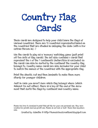 Country Flag
Cards
These cards are designed to help your child learn the flags of
various countries. There are 35 countries represented based on
the countries that are studied in Galloping the Globe {with a few
extras thrown in}. :)
Use the cards to play as a ’memory’ matching game {just print
off two sets of flag cards}. The set also contains 6 cards that
represent the 6 of the 7 continents {Antarctica is excluded} so
the cards can also be sorted by the continent the country flag
belongs to. Country name cards are also included for your child
to match the names of the countries with the appropriate flag.
Print the sheets, cut and then laminate to make them more
sturdy for younger children.
Just in case you aren’t sure which flag belongs where {which
*ahem* I’m not either}, there is a key at the end of the docu-
ment that sorts the flags by continent and country name.
Please feel free to download & print this pdf file for your own personal use. They were
created for private and non-profit use. Please do not sell or host these files anywhere
else.
Created by Jolanthe @ http://homeschoolcreations.blogspot.com
 