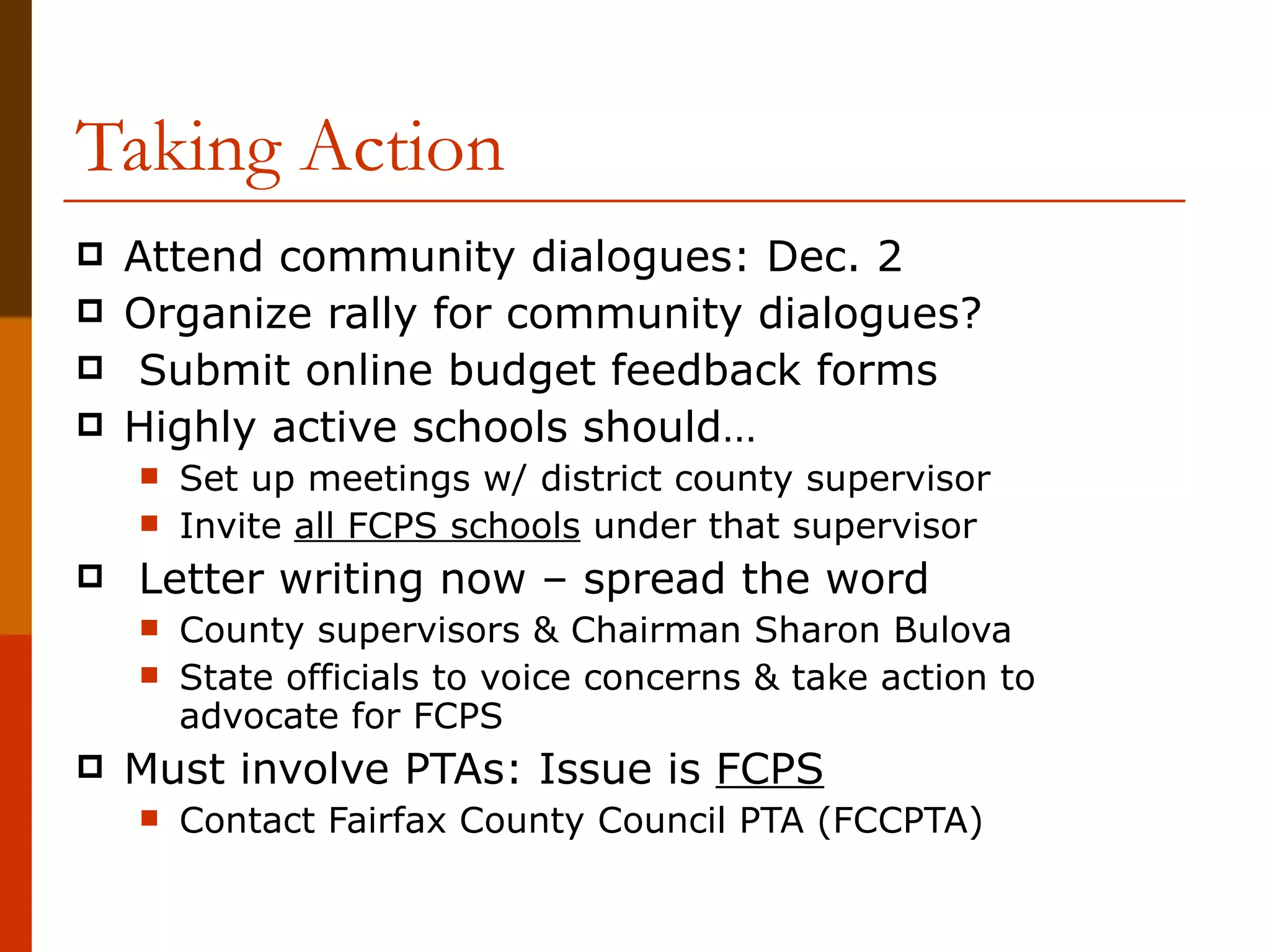 Taking Action Attend community dialogues: Dec. 2 Organize rally for community dialogues? Submit online budget feedback forms Highly active schools should… Set up meetings w/ district county supervisor Invite  all FCPS schools  under that supervisor Letter writing now – spread the word County supervisors & Chairman Sharon Bulova State officials to voice concerns & take action to advocate for FCPS Must involve PTAs: Issue is  FCPS Contact Fairfax County Council PTA (FCCPTA) 