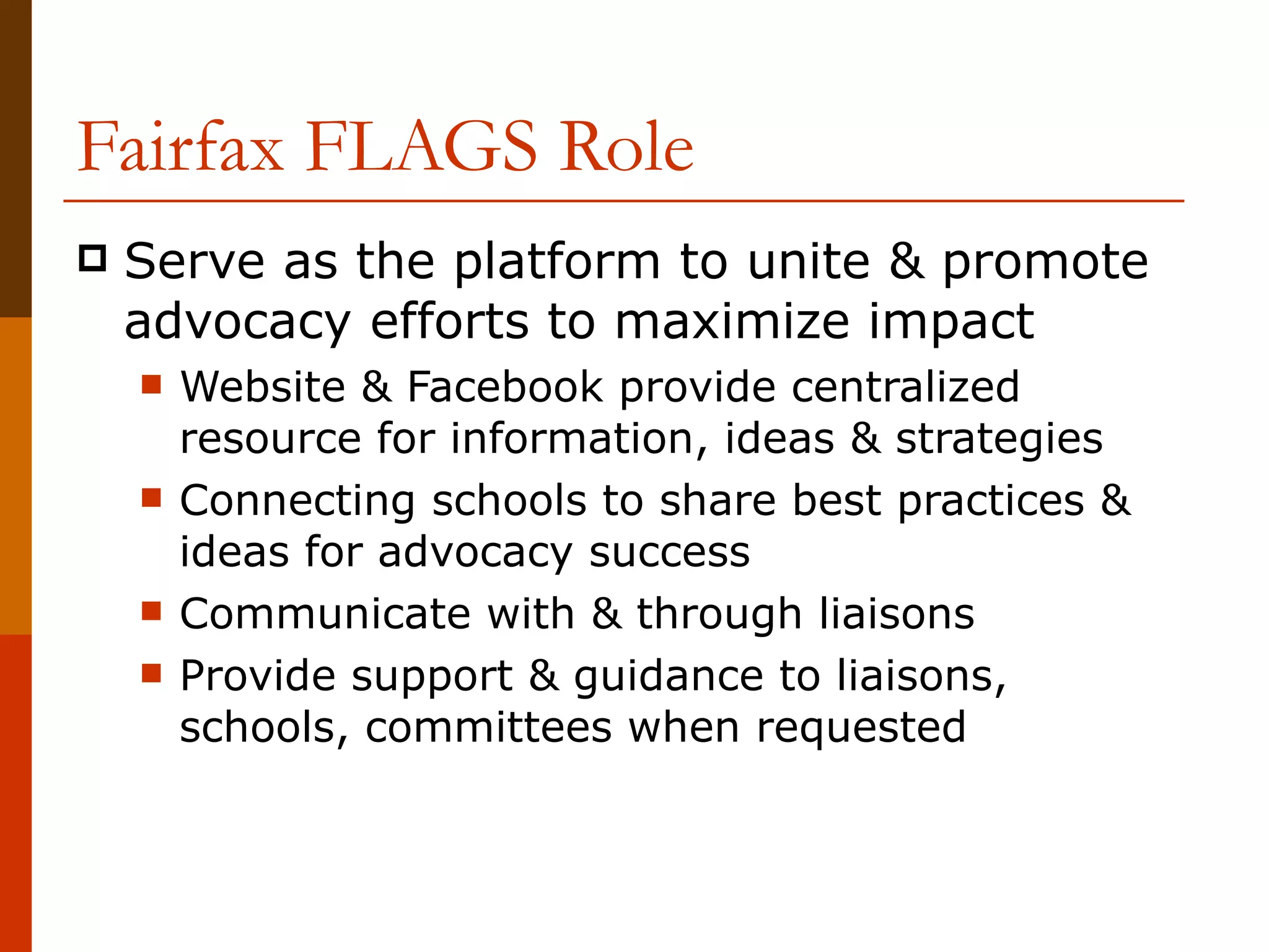Fairfax FLAGS Role Serve as the platform to unite & promote advocacy efforts to maximize impact Website & Facebook provide centralized resource for information, ideas & strategies Connecting schools to share best practices & ideas for advocacy success Communicate with & through liaisons Provide support & guidance to liaisons, schools, committees when requested 