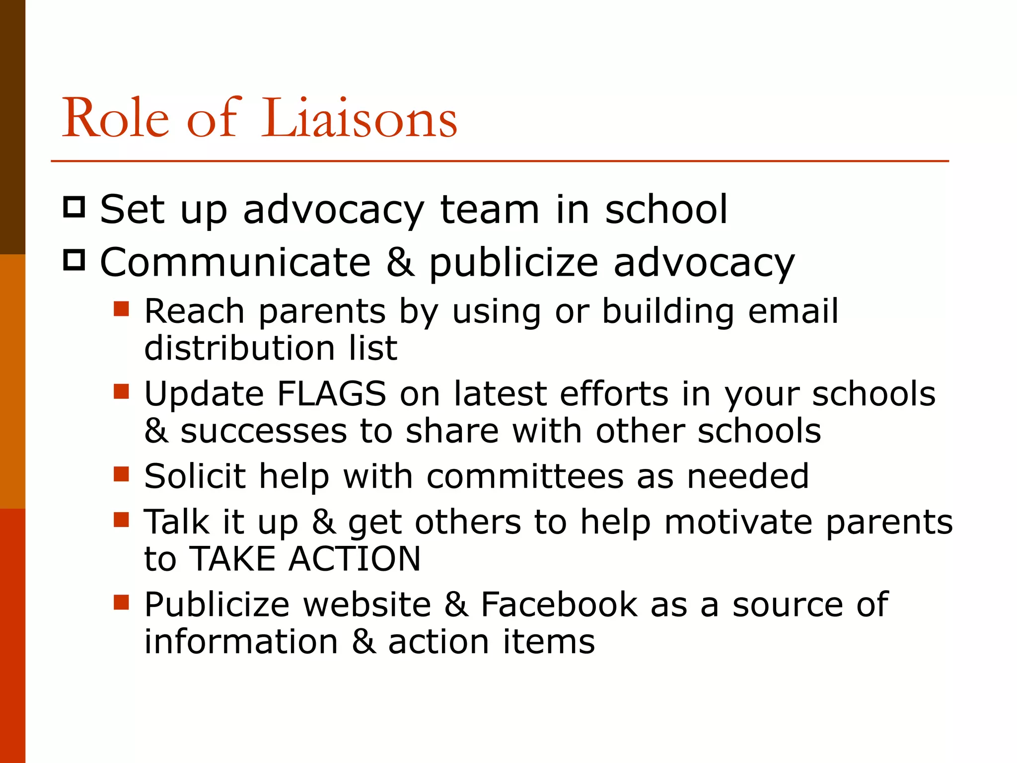 Role of Liaisons Set up advocacy team in school Communicate & publicize advocacy Reach parents by using or building email distribution list  Update FLAGS on latest efforts in your schools & successes to share with other schools Solicit help with committees as needed Talk it up & get others to help motivate parents to TAKE ACTION Publicize website & Facebook as a source of information & action items 