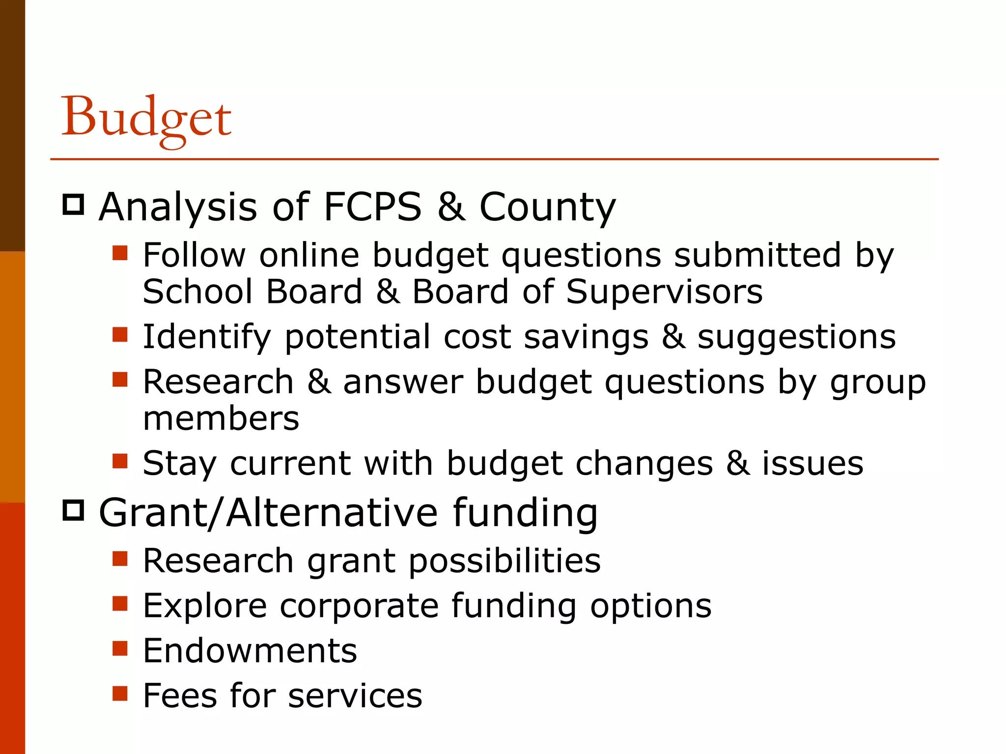 Budget Analysis of FCPS & County Follow online budget questions submitted by School Board & Board of Supervisors Identify potential cost savings & suggestions Research & answer budget questions by group members Stay current with budget changes & issues Grant/Alternative funding Research grant possibilities Explore corporate funding options Endowments Fees for services 
