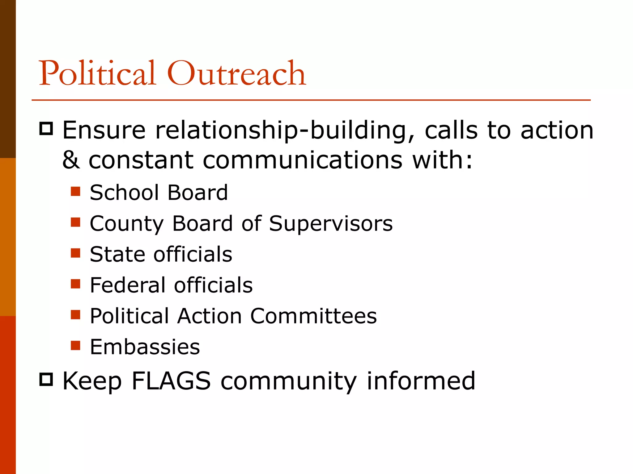 Political Outreach Ensure relationship-building, calls to action & constant communications with: School Board County Board of Supervisors State officials Federal officials Political Action Committees Embassies Keep FLAGS community informed 