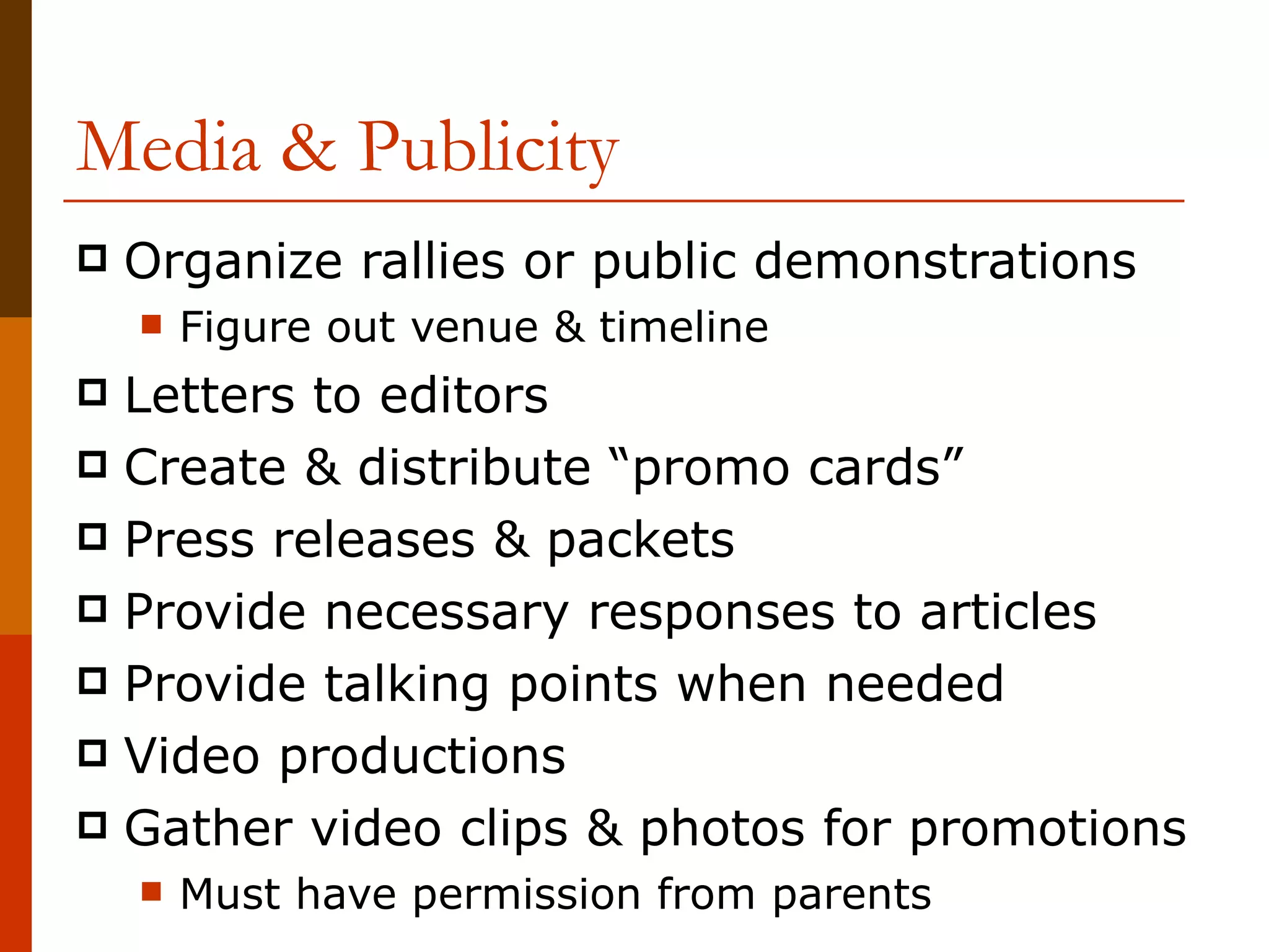 Media & Publicity Organize rallies or public demonstrations Figure out venue & timeline Letters to editors Create & distribute “promo cards” Press releases & packets Provide necessary responses to articles Provide talking points when needed Video productions Gather video clips & photos for promotions Must have permission from parents 