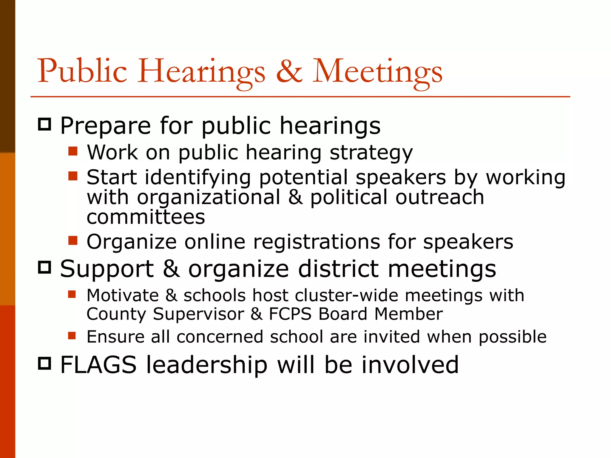 Public Hearings & Meetings Prepare for public hearings Work on public hearing strategy Start identifying potential speakers by working with organizational & political outreach committees Organize online registrations for speakers Support & organize district meetings Motivate & schools host cluster-wide meetings with County Supervisor & FCPS Board Member Ensure all concerned school are invited when possible FLAGS leadership will be involved 