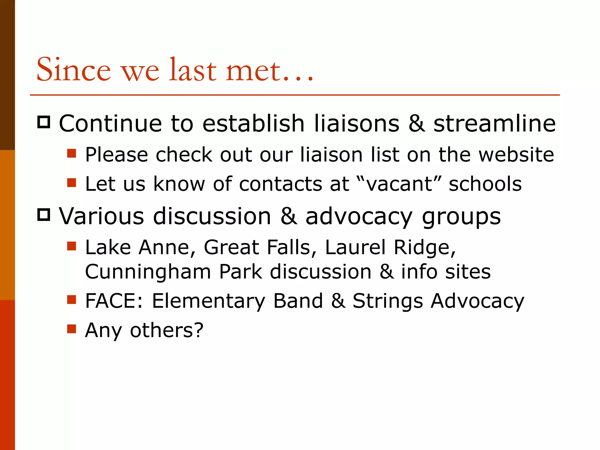 Since we last met… Continue to establish liaisons & streamline Please check out our liaison list on the website Let us know of contacts at “vacant” schools Various discussion & advocacy groups Lake Anne, Great Falls, Laurel Ridge, Cunningham Park discussion & info sites FACE: Elementary Band & Strings Advocacy Any others? 