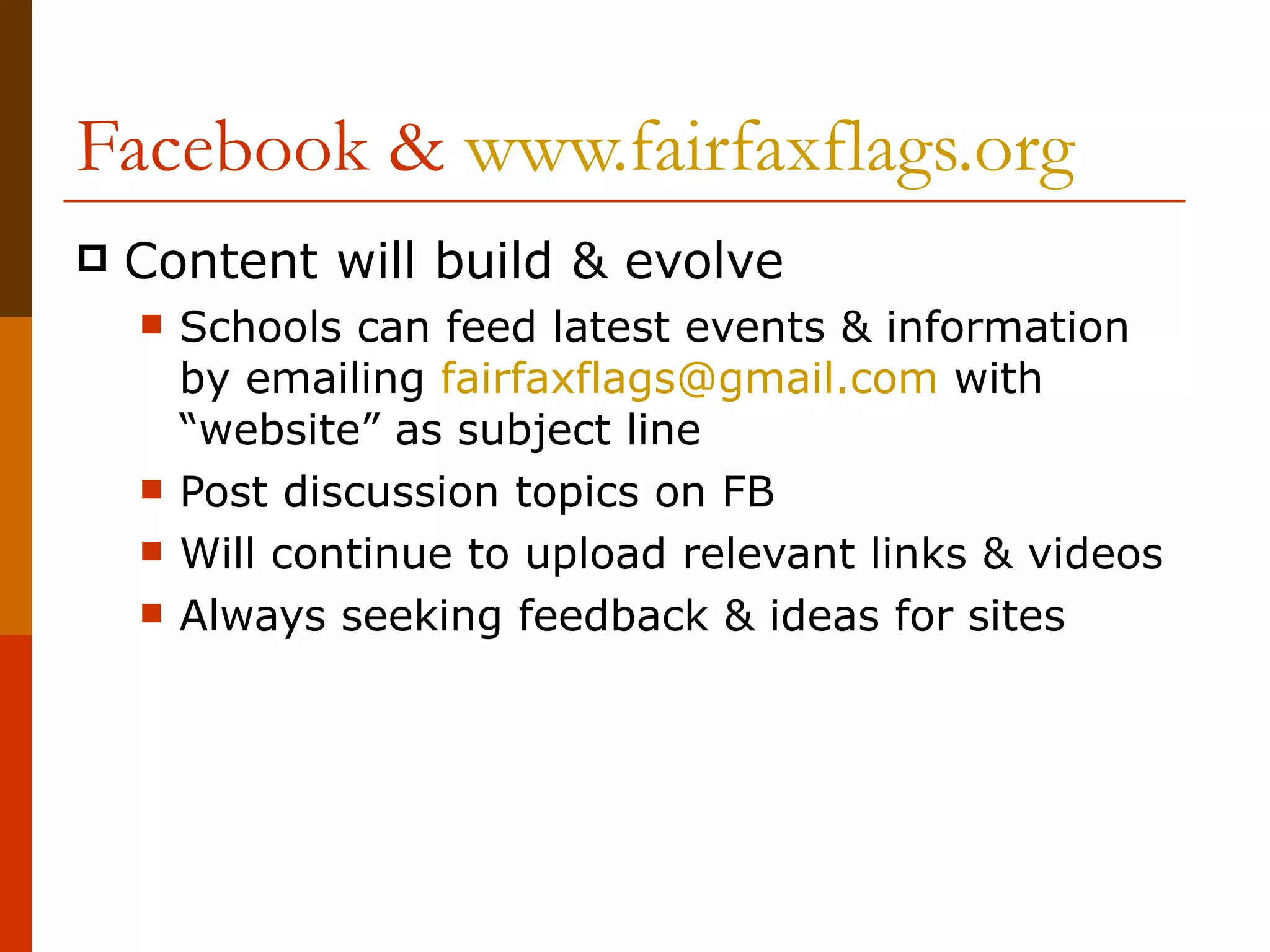 Facebook &  www.fairfaxflags.org Content will build & evolve Schools can feed latest events & information by emailing  [email_address]  with “website” as subject line  Post discussion topics on FB Will continue to upload relevant links & videos Always seeking feedback & ideas for sites 