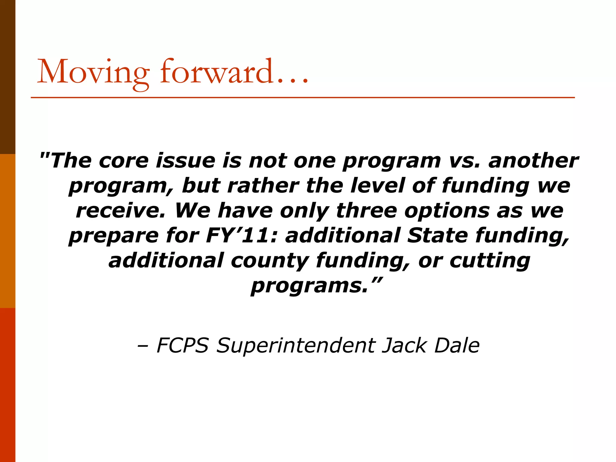 Moving forward… "The core issue is not one program vs. another program, but rather the level of funding we receive. We have only three options as we prepare for FY’11: additional State funding, additional county funding, or cutting programs.”   –  FCPS Superintendent Jack Dale 
