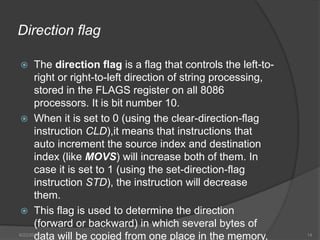 Direction flag
 The direction flag is a flag that controls the left-to-
right or right-to-left direction of string processing,
stored in the FLAGS register on all 8086
processors. It is bit number 10.
 When it is set to 0 (using the clear-direction-flag
instruction CLD),it means that instructions that
auto increment the source index and destination
index (like MOVS) will increase both of them. In
case it is set to 1 (using the set-direction-flag
instruction STD), the instruction will decrease
them.
 This flag is used to determine the direction
(forward or backward) in which several bytes of
data will be copied from one place in the memory,6/22/2014 14
 