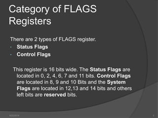 Category of FLAGS
Registers
There are 2 types of FLAGS register.
• Status Flags
• Control Flags
This register is 16 bits wide. The Status Flags are
located in 0, 2, 4, 6, 7 and 11 bits. Control Flags
are located in 8, 9 and 10 Bits and the System
Flags are located in 12,13 and 14 bits and others
left bits are reserved bits.
6/22/2014 3
 