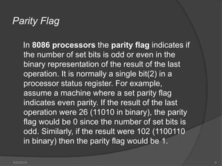 Parity Flag
In 8086 processors the parity flag indicates if
the number of set bits is odd or even in the
binary representation of the result of the last
operation. It is normally a single bit(2) in a
processor status register. For example,
assume a machine where a set parity flag
indicates even parity. If the result of the last
operation were 26 (11010 in binary), the parity
flag would be 0 since the number of set bits is
odd. Similarly, if the result were 102 (1100110
in binary) then the parity flag would be 1.
6/22/2014 6
 