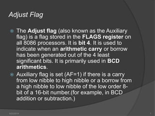 Adjust Flag
 The Adjust flag (also known as the Auxiliary
flag) is a flag stored in the FLAGS register on
all 8086 processors. It is bit 4. It is used to
indicate when an arithmetic carry or borrow
has been generated out of the 4 least
significant bits. It is primarily used in BCD
arithmetics.
 Auxiliary flag is set (AF=1) if there is a carry
from low nibble to high nibble or a borrow from
a high nibble to low nibble of the low order 8-
bit of a 16-bit number.(for example, in BCD
addition or subtraction.)
6/22/2014 7
 