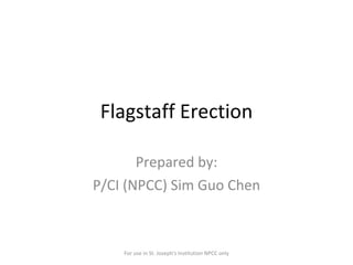 Flagstaff Erection Prepared by: P/CI (NPCC) Sim Guo Chen For use in St. Joseph's Institution NPCC only 