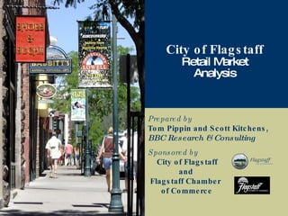 Prepared by Tom Pippin and Scott Kitchens, BBC Research & Consulting City of Flagstaff Retail Market Analysis Sponsored by   City of Flagstaff    and  Flagstaff Chamber    of Commerce 
