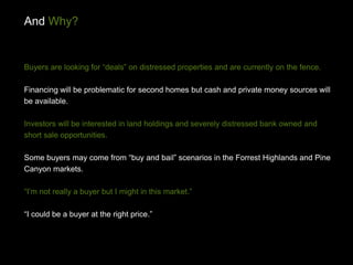 And Why?


Buyers are looking for “deals” on distressed properties and are currently on the fence.

Financing will be problematic for second homes but cash and private money sources will
be available.

Investors will be interested in land holdings and severely distressed bank owned and
short sale opportunities.

Some buyers may come from “buy and bail” scenarios in the Forrest Highlands and Pine
Canyon markets.

“I’m not really a buyer but I might in this market.”

“I could be a buyer at the right price.”
 