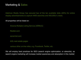 Marketing & Sales

Adelman Realty Group has secured two of the ten available slots (20%) for online
display advertisements to capture 4400 searches and 400,000(+) views.

All properties will be listed on:

      Arizona Multiple Listing Service (ARMLS)

      Realtor.com

      azcentral.com

      AOL real estate pages

      various other on-line sites, e.g. Facebook, Twitter, etc.

We will employ best practices for SEO (search engine optimization, or adwords), as
search engine marketing will increase market awareness and absorption in this market
 