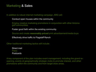 Marketing & Sales

In addition to robust internet marketing campaign, ARG will:
      Conduct open houses within the community
      Employ creative marketing promotions in conjunction with other Arizona
      golf communities
      Foster good faith within the existing community
      Source and create reasonably priced print advertisement/media buys
      Effectively drive traffic to Flagstaff Ranch

Other traditional marketing tactics will include:

      Direct mail
      Fliers
      Postcards

A key component of the plan includes event management; including the grand re-
opening, events at geographically strategic clubs to promote interest, and other
promotions within the community and from target draw areas.
 