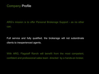 Company Profile



ARG’s mission is to offer Personal Brokerage Support - as no other
can.



Full service and fully qualified, the brokerage will not subordinate
clients to inexperienced agents.



With ARG, Flagstaff Ranch will benefit from the most competent,
confident and professional sales team directed by a hands-on broker.
 