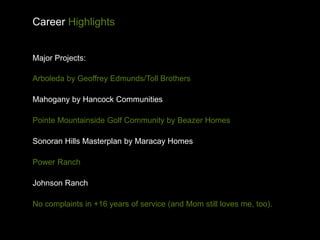 Career Highlights


Major Projects:

Arboleda by Geoffrey Edmunds/Toll Brothers

Mahogany by Hancock Communities

Pointe Mountainside Golf Community by Beazer Homes

Sonoran Hills Masterplan by Maracay Homes

Power Ranch

Johnson Ranch

No complaints in +16 years of service (and Mom still loves me, too).
 