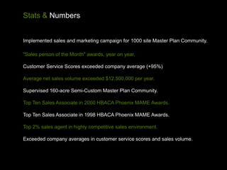 Stats & Numbers


Implemented sales and marketing campaign for 1000 site Master Plan Community.

"Sales person of the Month" awards, year on year.

Customer Service Scores exceeded company average (+95%)

Average net sales volume exceeded $12,500,000 per year.

Supervised 160-acre Semi-Custom Master Plan Community.

Top Ten Sales Associate in 2000 HBACA Phoenix MAME Awards.

Top Ten Sales Associate in 1998 HBACA Phoenix MAME Awards.

Top 2% sales agent in highly competitive sales environment.

Exceeded company averages in customer service scores and sales volume.
 
