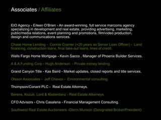 Associates / Affiliates

EIO Agency - Eileen O’Brien - An award-winning, full service marcoms agency
specializing in development and real estate, providing advertising, marketing,
public/media relations, event planning and promotions, film/video production,
design and communications services.

Chase Home Lending - Connie Cramer (+20 years as Senior Loan Officer) - Land
financing, construction loans, final take-out loans, lines of credit.

Wells Fargo Home Mortgage - Kevin Sacco , Manager of Phoenix Builder Services.

A & A Funding Corp - Hugh Anderson - Private money lending.

Grand Canyon Title - Kas Baird - Market updates, closed reports and title services.

Olsson Associates - Jeff Chaves - Environmental consulting.

Thompson/Conant PLC - Real Estate Attorneys.

Berens, Kozub, Lord & Kloberdanz - Real Estate Attorneys.

CFO Advisors - Chris Casalena - Financial Management Consulting.

Southwest Real Estate Auctioneers -Glenn Munson (Designated Broker/President)
 