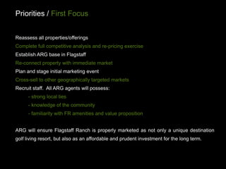 Priorities / First Focus


Reassess all properties/offerings
Complete full competitive analysis and re-pricing exercise
Establish ARG base in Flagstaff
Re-connect property with immediate market
Plan and stage initial marketing event
Cross-sell to other geographically targeted markets
Recruit staff. All ARG agents will possess:
      - strong local ties
      - knowledge of the community
      - familiarity with FR amenities and value proposition


ARG will ensure Flagstaff Ranch is properly marketed as not only a unique destination
golf living resort, but also as an affordable and prudent investment for the long term.
 
