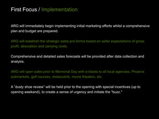 First Focus / Implementation

ARG will immediately begin implementing initial marketing efforts whilst a comprehensive
plan and budget are prepared.

ARG will establish the strategic sales pro-forma based on seller expectations of gross
profit, absorption and carrying costs.

Comprehensive and detailed sales forecasts will be provided after data collection and
analysis.

ARG will open sales prior to Memorial Day with e-blasts to all local agencies, Phoenix
submarkets, golf courses, restaurants, movie theaters, etc.

A ”dusty shoe review” will be held prior to the opening with special incentives (up to
opening weekend), to create a sense of urgency and initiate the "buzz."
 