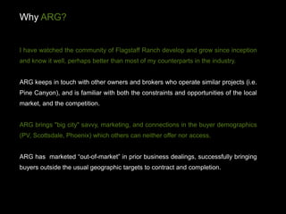 Why ARG?


I have watched the community of Flagstaff Ranch develop and grow since inception
and know it well, perhaps better than most of my counterparts in the industry.


ARG keeps in touch with other owners and brokers who operate similar projects (i.e.
Pine Canyon), and is familiar with both the constraints and opportunities of the local
market, and the competition.


ARG brings "big city" savvy, marketing, and connections in the buyer demographics
(PV, Scottsdale, Phoenix) which others can neither offer nor access.


ARG has marketed “out-of-market” in prior business dealings, successfully bringing
buyers outside the usual geographic targets to contract and completion.
 