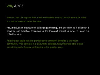 Why ARG?


The success of Flagstaff Ranch will be dependent on successful teamwork - and
you are an integral part of the team.

ARG believes in the power of strategic partnership, and our intent is to establish a
powerful and lucrative brokerage in the Flagstaff market in order to meet our
collective aims.

Attaining our goals will also provide socio-economic benefits to the wider
community. We'll consider it a resounding success, knowing we're able to give
something back, thereby contributing to the greater good.
 