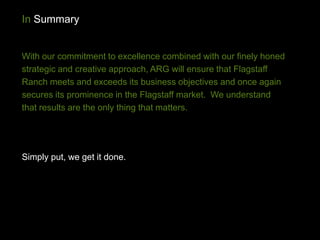 In Summary


With our commitment to excellence combined with our finely honed
strategic and creative approach, ARG will ensure that Flagstaff
Ranch meets and exceeds its business objectives and once again
secures its prominence in the Flagstaff market. We understand
that results are the only thing that matters.




Simply put, we get it done.
 
