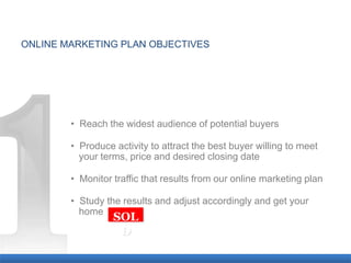 ONLINE MARKETING PLAN OBJECTIVES




        • Reach the widest audience of potential buyers

        • Produce activity to attract the best buyer willing to meet
        a your terms, price and desired closing date

        • Monitor traffic that results from our online marketing plan

        • Study the results and adjust accordingly and get your
        a home
                  SOL
                   D
 