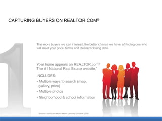 CAPTURING BUYERS ON REALTOR.COM®




         The more buyers we can interest, the better chance we have of finding one who
         will meet your price, terms and desired closing date.




         Your home appears on REALTOR.com®
         The #1 National Real Estate website.*
         INCLUDES:
         • Multiple ways to search (map,
           gallery, price)
         • Multiple photos
         • Neighborhood & school information



          *Source: comScore Media Metrix January-October 2008
 