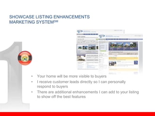 SHOWCASE LISTING ENHANCEMENTS
MARKETING SYSTEMSM




       •   Your home will be more visible to buyers
       •   I receive customer leads directly so I can personally
           respond to buyers
       •   There are additional enhancements I can add to your listing
           to show off the best features
 