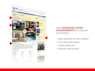 What SHOWCASE LISTING
ENHANCEMENTS do to help sell
your property.

• More exposure for your property
• Up to 25 jumbo photos
• Listing video tours
• Promote open houses
 