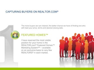 CAPTURING BUYERS ON REALTOR.COM®




         The more buyers we can interest, the better chance we have of finding one who
         will meet your price, terms and desired closing date.



         FEATURED HOMES™
         I have reserved the most visible
         position for your home in the
         REALTOR.com® Featured Homes™
         Marketing SystemSM – available
         on an exclusive basis to very few
         REALTORS® in each market.
 