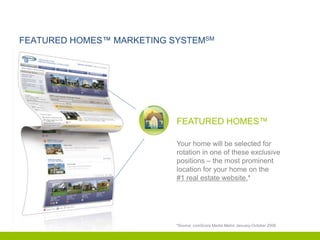 FEATURED HOMES™ MARKETING SYSTEMSM




                           FEATURED HOMES™

                           Your home will be selected for
                           rotation in one of these exclusive
                           positions – the most prominent
                           location for your home on the
                           #1 real estate website.*




                           *Source: comScore Media Metrix January-October 2008
 