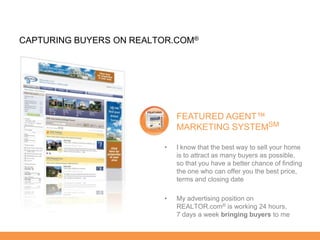 CAPTURING BUYERS ON REALTOR.COM®




                             FEATURED AGENT™
                             MARKETING SYSTEMSM

                         •   I know that the best way to sell your home
                             is to attract as many buyers as possible,
                             so that you have a better chance of finding
                             the one who can offer you the best price,
                             terms and closing date

                         •   My advertising position on
                             REALTOR.com® is working 24 hours,
                             7 days a week bringing buyers to me
 