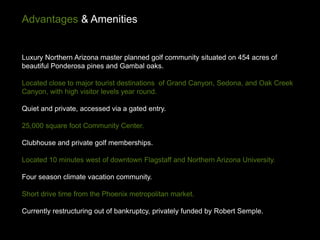 Advantages & Amenities


Luxury Northern Arizona master planned golf community situated on 454 acres of
beautiful Ponderosa pines and Gambal oaks.

Located close to major tourist destinations of Grand Canyon, Sedona, and Oak Creek
Canyon, with high visitor levels year round.

Quiet and private, accessed via a gated entry.

25,000 square foot Community Center.

Clubhouse and private golf memberships.

Located 10 minutes west of downtown Flagstaff and Northern Arizona University.

Four season climate vacation community.

Short drive time from the Phoenix metropolitan market.

Currently restructuring out of bankruptcy, privately funded by Robert Semple.
 