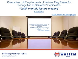 Comparison of Requirements of Various Flag States for
Recognition of Seafarers’ Certificates
“CMMI monthly lecture meeting”
07-07-2017
Capt.Anand M. Shingatgeri
Comparison of Requirements of Various Flag
States for Recognition of Seafarers’
Certificates
“CMMI monthly lecture meeting”
07-07-2017
Capt.Anand M. Shingatgeri
 