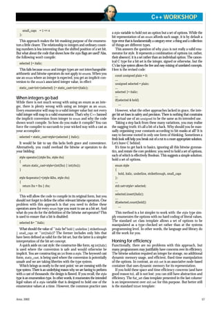 small_caps = 1 << 4
};
This approach makes the bit-masking purpose of the enumera-
tors a little clearer.The relationship to integers and ordinary count-
ing numbers is less interesting than the shifted position of a set bit.
But what about the code that shows how the style flags are used? Alas,
the following won’t compile:
selected |= italic;
This fails because enum and integer types are not interchangeable:
arithmetic and bitwise operators do not apply to enums. When you
use an enum where an integer is expected, you get an implicit con-
version to the enum’s associated integer value, in effect:
static_cast<int>(selected) |= static_cast<int>(italic);
When integers go bad
While there is not much wrong with using an enum as an inte-
ger, there is plenty wrong with using an integer as an enum.
Every enumerator will map to a valid integer value but not every
valid integer will map to a valid enumerator.That’s why C++ banned
the implicit conversion from integer to enum and why the code
shown won’t compile. So how do you make it compile? You can
force the compiler to succumb to your wicked way with a cast as
your accomplice:
selected = static_cast<style>(selected | italic);
It would be fair to say this lacks both grace and convenience.
Alternatively, you could overload the bitwise or operators to do
your bidding:
style operator|(style lhs, style rhs)
{
return static_cast<style>(int(lhs) | int(rhs));
}
style &operator|=(style &lhs, style rhs)
{
return lhs = lhs | rhs;
}
This will allow the code to compile in its original form, but you
should not forget to define the other relevant bitwise operators. One
problem with this approach is that you need to define these
operators anew for every enum type you want to use as a bit set. And
what do you do for the definition of the bitwise not operator?This
is used to ensure that a bit is disabled:
selected &= ~italic;
What should the value of ~italic be? bold | underline | strikethrough
| small_caps or ~int(italic)? The former includes only bits that
have been defined as valid for the bit set, but the latter is a simpler
interpretation of the bit set concept.
A quick aside on cast style: the constructor-like form, eg int(italic)
is used where the conversion is safe and would otherwise be
implicit. You are constructing an int from a style.The keyword cast
form, static_cast, is being used where the conversion is potentially
unsafe and we are taking liberties with the type system.
Which brings us neatly to the next point: we are messing with the
typesystem.Thereisanunderlyingreasonwhywearehavingtoperform
with a cast of thousands: the design is flawed. If you recall, the style
type is an enumeration type. In other words, it enumerates the intended
legal values of a style variable that is designed to hold one of the
enumerator values at a time. However, the common practice uses
a style variable to hold not an option but a set of options. While the
bit representation of an enum affords such usage, it is by default a
type error that is fundamentally a category error: a thing and a collection
of things are different types.
This answers the question of why plain is not really a valid enu-
merator for style. It represents a combination of options (or, rather,
their absence); it is a set rather than an individual option.The canon-
ical C type for a bit set is the integer, signed or otherwise, but the
C’slaxtypesystemallowsthefreeandeasymixingofunrelatedconcepts.
Here is the revised code:
const unsigned plain = 0;
...
unsigned selected = plain;
...
selected |= italic;
...
if(selected & bold)
...
However, what the other approaches lacked in grace, the inte-
ger bit set loses in safety and precision.There is nothing that constrains
the actual use of an unsigned to be the same as its intended use.
Taking a step back from these many variations, you may realise
the nagging truth: it’s all a bit of a hack. Why should you be man-
ually organising your constants according to bit masks at all? It is
easy to become rooted in only one form of thinking. Sometimes a
freshlookwillhelpyoubreakoutofaruttoamoreappropriatesolution.
Let’s leave C behind.
It’s time to get back to basics, ignoring all this bitwise gymnas-
tics, and restate the core problem: you need to hold a set of options,
each of which is effectively Boolean.This suggests a simple solution:
hold a set of options.
enum style
{
bold, italic, underline, strikethrough, small_caps
};
...
std::set<style> selected;
...
selected.insert(italic);
...
if(selected.count(bold))
...
This method is a lot simpler to work with: the style type sim-
ply enumerates the options with no hard coding of literal values.
The standard set class template allows a set of options to be
manipulated as a type-checked set rather than at the systems
programming level. In other words, the language and library do
all the work for you.
Honing for efficiency
Functionally, there are no problems with this approach, but
many programmers may justifiably have concerns over its efficiency.
The bitwise solution required an integer for storage, no additional
dynamic memory usage, and efficient, fixed-time manipulation
of the options. In contrast, an std::set is an associative node-based
container that uses dynamic memory for its representation.
If you hold these space and time efficiency concerns (and have
good reason to), all is not lost: you can still have abstraction and
efficiency. The flat_set class template presented in the last column1
is an improvement over std::set for this purpose. But better still
is the standard bitset template:
APRIL 2002 57
C++ WORKSHOP
 