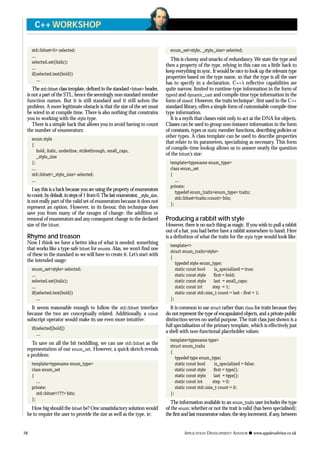std::bitset<5> selected;
...
selected.set(italic);
...
if(selected.test(bold))
...
The std::bitset class template, defined in the standard <bitset> header,
is not a part of the STL, hence the seemingly non-standard member
function names. But it is still standard and it still solves the
problem. A more legitimate obstacle is that the size of the set must
be wired in at compile time. There is also nothing that constrains
you to working with the style type.
There is a simple hack that allows you to avoid having to count
the number of enumerators:
enum style
{
bold, italic, underline, strikethrough, small_caps,
_style_size
};
...
std::bitset<_style_size> selected;
...
I say this is a hack because you are using the property of enumerators
tocount,bydefault,instepsof1from0.Thelastenumerator,_style_size,
is not really part of the valid set of enumerators because it does not
represent an option. However, in its favour, this technique does
save you from many of the ravages of change: the addition or
removal of enumerators and any consequent change to the declared
size of the bitset.
Rhyme and treason
Now I think we have a better idea of what is needed: something
that works like a type-safe bitset for enums. Alas, we won’t find one
of these in the standard so we will have to create it. Let’s start with
the intended usage:
enum_set<style> selected;
...
selected.set(italic);
...
if(selected.test(bold))
...
It seems reasonable enough to follow the std::bitset interface
because the two are conceptually related. Additionally, a const
subscript operator would make its use even more intuitive:
if(selected[bold])
...
To save on all the bit twiddling, we can use std::bitset as the
representation of our enum_set. However, a quick sketch reveals
a problem:
template<typename enum_type>
class enum_set
{
...
private:
std::bitset<???> bits;
};
How big should the bitset be? One unsatisfactory solution would
be to require the user to provide the size as well as the type, ie:
enum_set<style, _style_size> selected;
This is clumsy and smacks of redundancy. We state the type and
then a property of the type, relying in this case on a little hack to
keep everything in sync. It would be nice to look up the relevant type
properties based on the type name, so that the type is all the user
has to specify in a declaration. C++’s reflective capabilities are
quite narrow, limited to runtime-type information in the form of
typeid and dynamic_cast and compile-time type information in the
form of sizeof. However, the traits technique2
, first used in the C++
standard library, offers a simple form of customisable compile-time
type information.
It is a myth that classes exist only to act as the DNA for objects.
Classes can be used to group non-instance information in the form
of constants, types or static member functions, describing policies or
other types. A class template can be used to describe properties
that relate to its parameters, specialising as necessary. This form
of compile-time lookup allows us to answer neatly the question
of the bitset’s size:
template<typename enum_type>
class enum_set
{
...
private:
typedef enum_traits<enum_type> traits;
std::bitset<traits::count> bits;
};
Producing a rabbit with style
However, there is no such thing as magic. If you wish to pull a rabbit
out of a hat, you had better have a rabbit somewhere to hand. Here
is a definition of what the traits for the style type would look like:
template<>
struct enum_traits<style>
{
typedef style enum_type;
static const bool is_specialized = true;
static const style first = bold;
static const style last = small_caps;
static const int step = 1;
static const std::size_t count = last - first + 1;
};
It is common to use struct rather than class for traits because they
do not represent the type of encapsulated objects, and a private-public
distinction serves no useful purpose.The trait class just shown is a
full specialisation of the primary template, which is effectively just
a shell with non-functional placeholder values:
template<typename type>
struct enum_traits
{
typedef type enum_type;
static const bool is_specialized = false;
static const style first = type();
static const style last = type();
static const int step = 0;
static const std::size_t count = 0;
};
The information available to an enum_traits user includes the type
of the enum; whether or not the trait is valid (has been specialised);
the first and last enumerator values; the step increment, if any, between
58 APPLICATION DEVELOPMENT ADVISOR q www.appdevadvisor.co.uk
C++ WORKSHOP
 