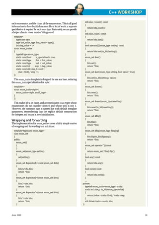 each enumerator; and the count of the enumerators.This is all good
information to have but it does seem like a lot of work: a separate
specialisation is required for each enum type. Fortunately, we can provide
a helper class to cover most of this ground:
template<
typename type,
type last_value, type first_value = type(),
int step_value = 1>
struct enum_traiter
{
typedef type enum_type;
static const bool is_specialized = true;
static const type first = first_value;
static const type last = last_value;
static const int step = step_value;
static const std::size_t count =
(last - first) / step + 1;
};
The enum_traiter template is designed for use as a base, reducing
the enum_traits specialisation for style:
template<>
struct enum_traits<style> :
enum_traiter<style, small_caps>
{
};
This makes life a lot easier, and accommodates enum types whose
enumerators do not number from 0 and whose step is not 1.
However, the common case is catered for with default template
parameters, remembering that the explicit default construction
for integers and enums is zero initialisation.
Wrapping and forwarding
The implementation for enum_set becomes a fairly simple matter
of wrapping and forwarding to a std::bitset:
template<typename enum_type>
class enum_set
{
public:
enum_set()
{
}
enum_set(enum_type setting)
{
set(setting);
}
enum_set &operator&=(const enum_set &rhs)
{
bits &= rhs.bits;
return *this;
}
enum_set &operator|=(const enum_set &rhs)
{
bits |= rhs.bits;
return *this;
}
enum_set &operator^=(const enum_set &rhs)
{
bits ^= rhs.bits;
return *this;
}
std::size_t count() const
{
return bits.count();
}
std::size_t size() const
{
return bits.size();
}
bool operator[](enum_type testing) const
{
return bits.test(to_bit(testing));
}
enum_set &set()
{
bits.set();
return *this;
}
enum_set &set(enum_type setting, bool value = true)
{
bits.set(to_bit(setting), value);
return *this;
}
enum_set &reset()
{
bits.reset();
return *this;
}
enum_set &reset(enum_type resetting)
{
bits.reset(to_bit(resetting));
return *this;
}
enum_set &flip()
{
bits.flip();
return *this;
}
enum_set &flip(enum_type flipping)
{
bits.flip(to_bit(flipping));
return *this;
}
enum_set operator~() const
{
return enum_set(*this).flip();
}
bool any() const
{
return bits.any();
}
bool none() const
{
return bits.none();
}
...
private:
typedef enum_traits<enum_type> traits;
static std::size_t to_bit(enum_type value)
{
return (value - traits::first) / traits::step;
}
std::bitset<traits::count> bits;
};
APRIL 2002 59
C++ WORKSHOP
 