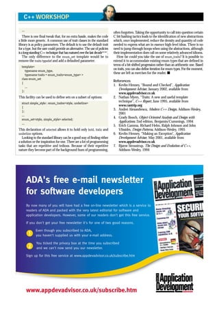 ...
There is one final tweak that, for no extra hassle, makes the code
a little more generic. A common use of trait classes in the standard
library is as policy parameters. The default is to use the default trait
for a type, but the user could provide an alternative.The use of policies
isalong-standingC++techniquethathasmaturedoverthelastdecade3,4,5,6,7
.
The only difference to the enum_set template would be to
remove the traits typedef and add a defaulted parameter:
template<
typename enum_type,
typename traits = enum_traits<enum_type> >
class enum_set
{
...
};
This facility can be used to define sets on a subset of options:
struct simple_style : enum_traiter<style, underline>
{
};
...
enum_set<style, simple_style> selected;
...
This declaration of selected allows it to hold only bold, italic and
underline options.
Looking to the standard library can be a good way of finding either
a solution or the inspiration for one.There are a lot of programming
tasks that are repetitive and tedious. Because of their repetitive
nature they become part of the background hum of programming,
often forgotten.Taking the opportunity to call into question certain
C bit bashing tactics leads to the identification of new abstractions
which, once implemented, reduce the density and quantity of code
needed to express what are in essence high-level ideas. There is no
need to jump through hoops when using the abstractions, although
their implementation does call on some relatively advanced idioms.
How far could you take the use of enum_traits? It is possible to
extend it to accommodate existing enum types that are defined in
terms of a bit-shifted progression rather than an arithmetic one. Based
on traits, you can also define iteration for enum types. For the moment,
these are left as exercises for the reader. s
References
1. Kevlin Henney, “Bound and Checked”, Application
Development Advisor, January 2002, available from
www.appdevadvisor.co.uk
2. Nathan Myers, “Traits: A new and useful template
technique”, C++ Report, June 1995, available from
www.cantrip.org
3. Andrei Alexandrescu, Modern C++ Design, Addison-Wesley,
2001
4. Grady Booch, Object-Oriented Analysis and Design with
Applications, 2nd edition, Benjamin/Cummings, 1994
5. Erich Gamma, Richard Helm, Ralph Johnson and John
Vlissides, Design Patterns, Addison-Wesley, 1995
6. Kevlin Henney, “Making an Exception”, Application
Development Advisor, May 2001, available from
www.appdevadvisor.co.uk
7. Bjarne Stroustrup, The Design and Evolution of C++,
Addison-Wesley, 1994
C++ WORKSHOP
ADA's free e-mail newsletter
for software developers
By now many of you will have had a free on-line newsletter which is a service to
readers of ADA and packed with the very latest editorial for software and
application developers. However, some of our readers don't get this free service.
If you don't get your free newsletter it's for one of two good reasons.
b
Even though you subscribed to ADA,
you haven't supplied us with your e-mail address.
c
You ticked the privacy box at the time you subscribed
and we can't now send you our newsletter.
Sign up for this free service at www.appdevadvisor.co.uk/subscribe.htm
www.appdevadvisor.co.uk/subscribe.htm
 