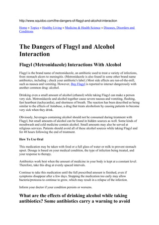 http://www.squidoo.com/the-dangers-of-flagyl-and-alcohol-interaction

Home » Topics » Healthy Living » Medicine & Health Science » Diseases, Disorders and
Conditions




The Dangers of Flagyl and Alcohol
Interaction
Flagyl (Metronidazole) Interactions With Alcohol
Flagyl is the brand name of metronidazole, an antibiotic used to treat a variety of infections,
from stomach ulcers to meningitis. (Metronidazole is also found in some other brand name
antibiotics, including ; check your antibiotic's label.) Most side effects are run-of-the-mill,
such as nausea and vomiting. However, Buy Flagyl is reported to interact dangerously with
another common drug: alcohol.

Drinking even a small amount of alcohol (ethanol) while taking Flagyl can make a person
very sick. Metronidazole and alcohol together cause severe nausea and vomiting, flushing,
fast heartbeat (tachycardia), and shortness of breath. The reaction has been described as being
similar to the effects of Antabuse, a drug that treats alcoholism by causing patients to become
very sick when they drink.

Obviously, beverages containing alcohol should not be consumed during treatment with
Flagyl, but small amounts of alcohol can be found in hidden sources as well. Some kinds of
mouthwash and cold medicine contain alcohol. Small amounts may also be served at
religious services. Patients should avoid all of these alcohol sources while taking Flagyl and
for 48 hours following the end of treatment.

How To Use Oral

This medication may be taken with food or a full glass of water or milk to prevent stomach
upset. Dosage is based on your medical condition, the type of infection being treated, and
your response to therapy.

Antibiotics work best when the amount of medicine in your body is kept at a constant level.
Therefore, take this drug at evenly spaced intervals.

Continue to take this medication until the full prescribed amount is finished, even if
symptoms disappear after a few days. Stopping the medication too early may allow
bacteria/protozoa to continue to grow, which may result in a relapse of the infection.

Inform your doctor if your condition persists or worsens.

What are the effects of drinking alcohol while taking
antibiotics? Some antibiotics carry a warning to avoid
 