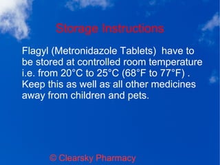 Storage Instructions
© Clearsky Pharmacy
Flagyl (Metronidazole Tablets) have to
be stored at controlled room temperature
i.e. from 20°C to 25°C (68°F to 77°F) .
Keep this as well as all other medicines
away from children and pets.
 