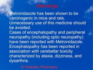 Warnings
© Clearsky Pharmacy
Metronidazole has been shown to be
carcinogenic in mice and rats.
Unnecessary use of this medicine should
be avoided.
Cases of encephalopathy and peripheral
neuropathy (including optic neuropathy)
have been reported with Metronidazole.
Encephalopathy has been reported in
association with cerebellar toxicity
characterized by ataxia, dizziness, and
dysarthria.
 